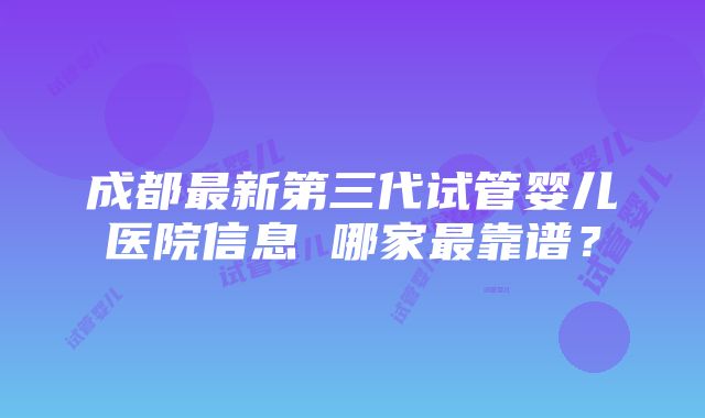 成都最新第三代试管婴儿医院信息 哪家最靠谱？