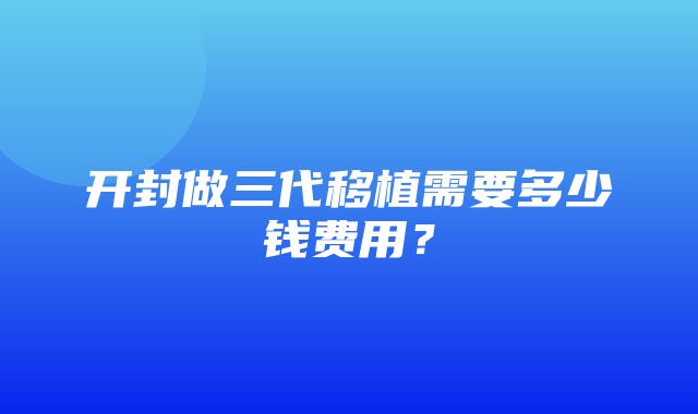 开封做三代移植需要多少钱费用？