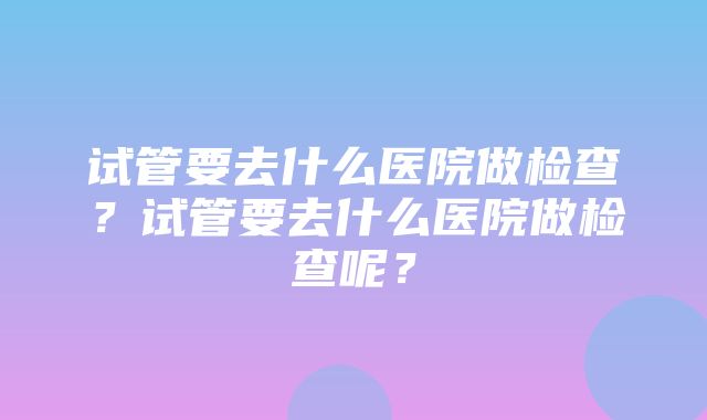 试管要去什么医院做检查？试管要去什么医院做检查呢？