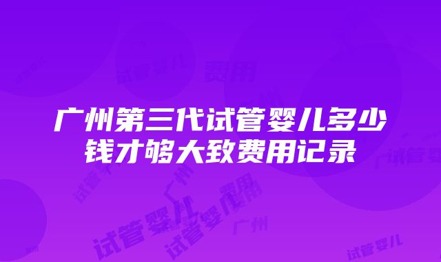 广州第三代试管婴儿多少钱才够大致费用记录