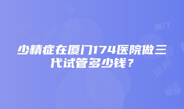 少精症在厦门174医院做三代试管多少钱？