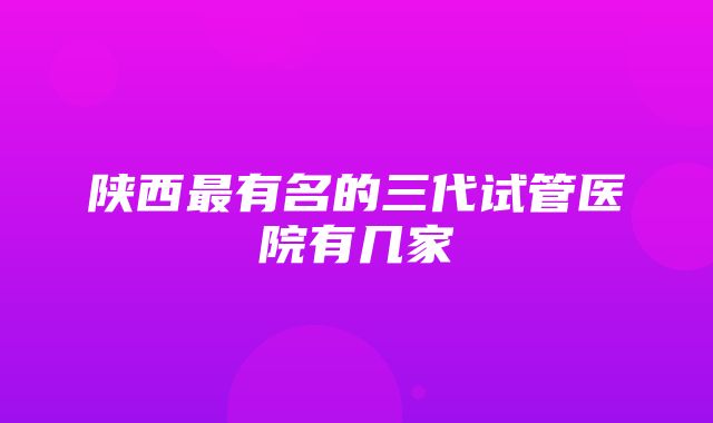 陕西最有名的三代试管医院有几家