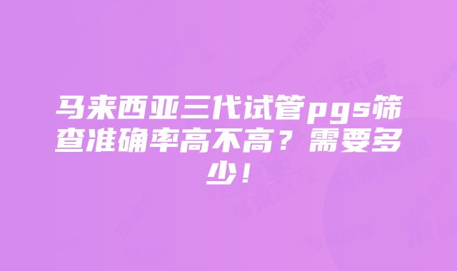 马来西亚三代试管pgs筛查准确率高不高？需要多少！