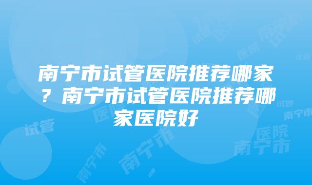 南宁市试管医院推荐哪家？南宁市试管医院推荐哪家医院好