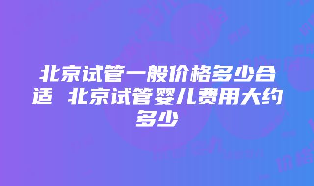 北京试管一般价格多少合适 北京试管婴儿费用大约多少