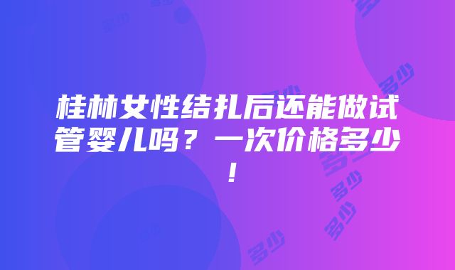 桂林女性结扎后还能做试管婴儿吗？一次价格多少！