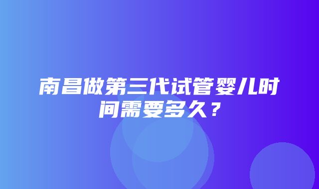 南昌做第三代试管婴儿时间需要多久？