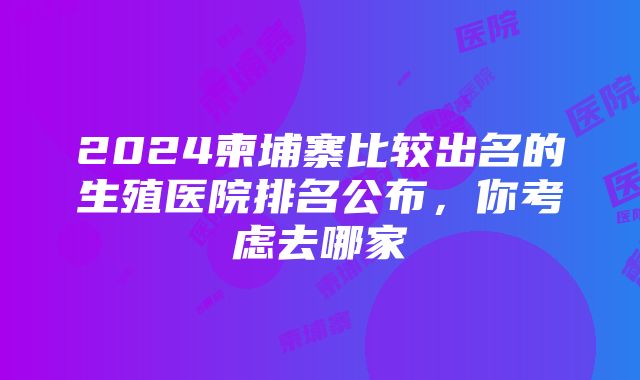 2024柬埔寨比较出名的生殖医院排名公布，你考虑去哪家