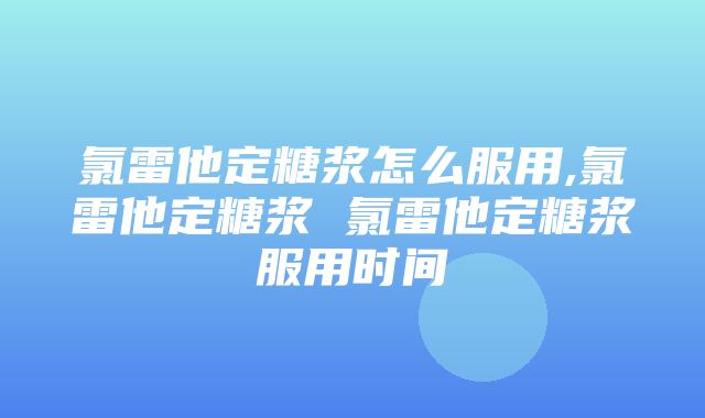 氯雷他定糖浆怎么服用,氯雷他定糖浆 氯雷他定糖浆服用时间