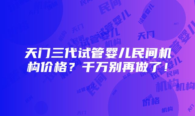 天门三代试管婴儿民间机构价格？千万别再做了！