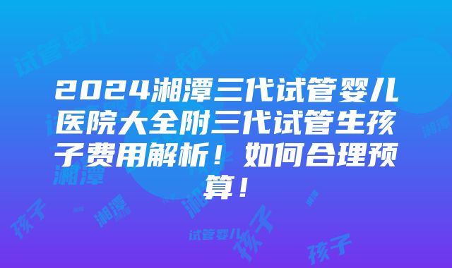 2024湘潭三代试管婴儿医院大全附三代试管生孩子费用解析！如何合理预算！