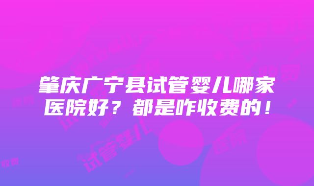 肇庆广宁县试管婴儿哪家医院好？都是咋收费的！