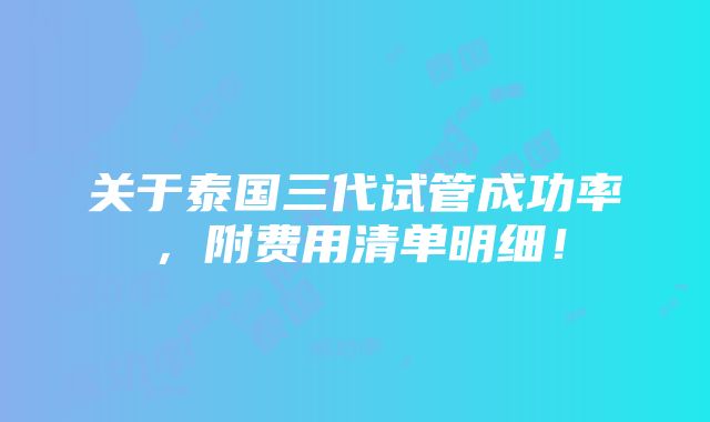 关于泰国三代试管成功率，附费用清单明细！