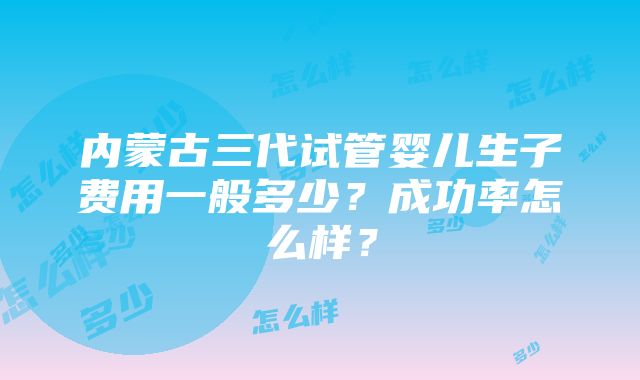 内蒙古三代试管婴儿生子费用一般多少？成功率怎么样？