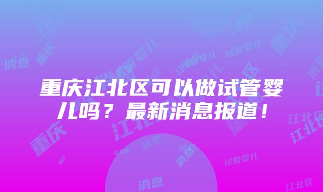 重庆江北区可以做试管婴儿吗？最新消息报道！