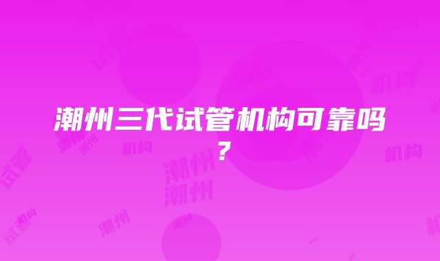 潮州三代试管机构可靠吗？