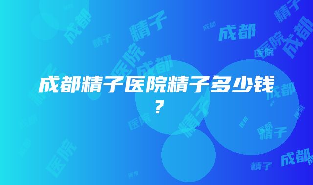 成都精子医院精子多少钱？