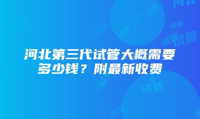 河北第三代试管大概需要多少钱？附最新收费