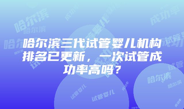 哈尔滨三代试管婴儿机构排名已更新，一次试管成功率高吗？