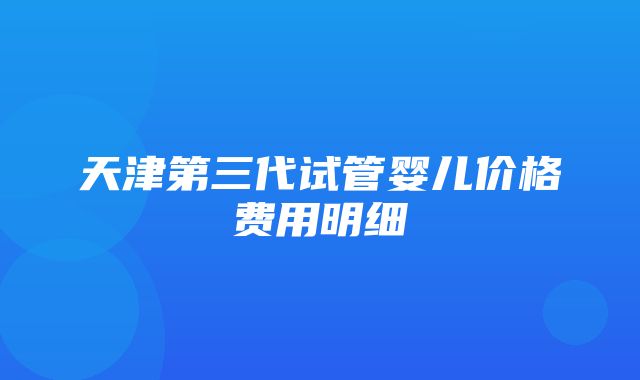 天津第三代试管婴儿价格费用明细