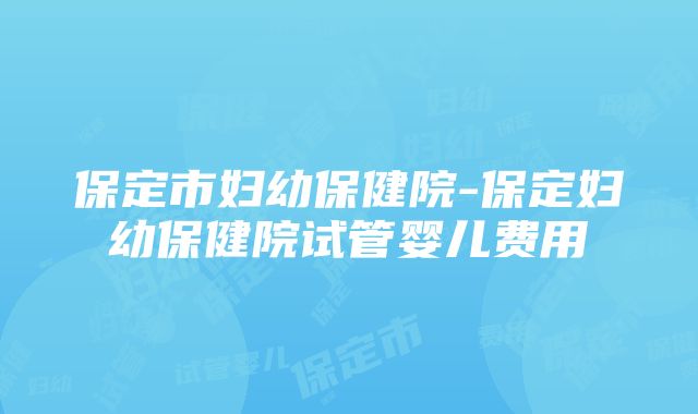 保定市妇幼保健院-保定妇幼保健院试管婴儿费用