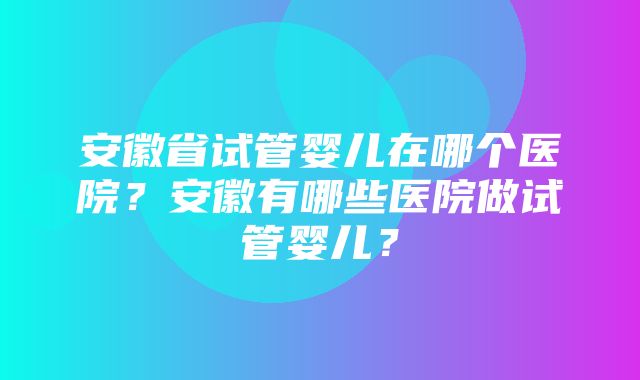 安徽省试管婴儿在哪个医院？安徽有哪些医院做试管婴儿？