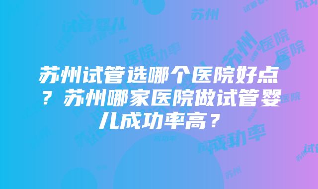 苏州试管选哪个医院好点？苏州哪家医院做试管婴儿成功率高？