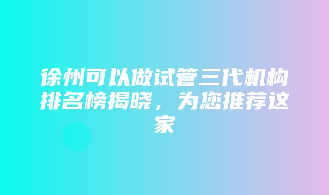 徐州可以做试管三代机构排名榜揭晓，为您推荐这家