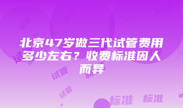 北京47岁做三代试管费用多少左右？收费标准因人而异