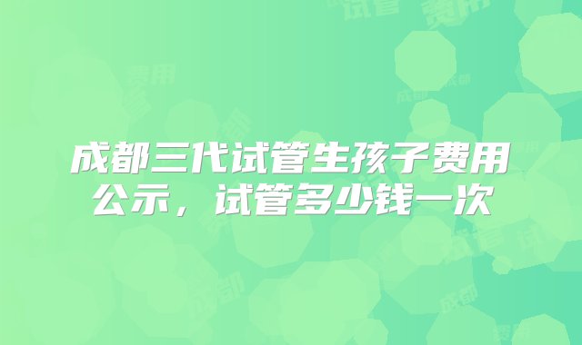 成都三代试管生孩子费用公示，试管多少钱一次