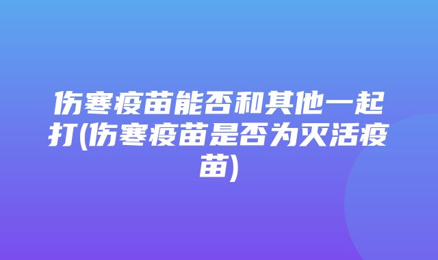 伤寒疫苗能否和其他一起打(伤寒疫苗是否为灭活疫苗)