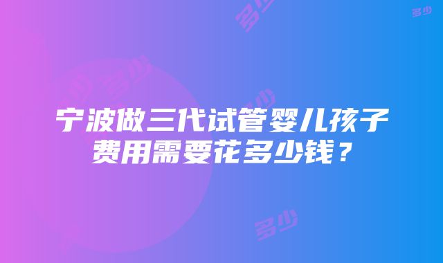 宁波做三代试管婴儿孩子费用需要花多少钱？