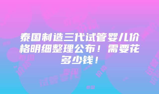 泰国制造三代试管婴儿价格明细整理公布！需要花多少钱！