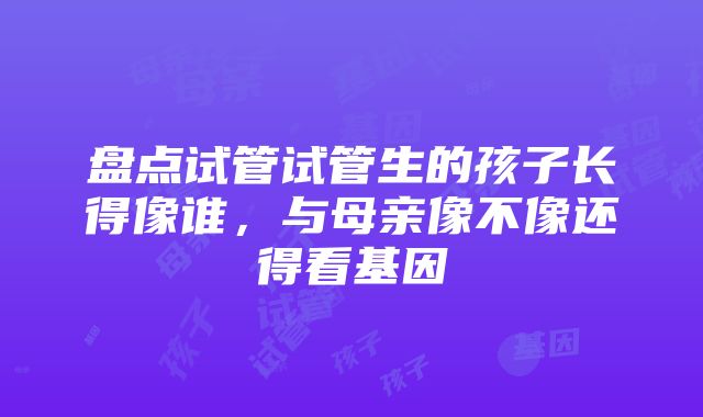 盘点试管试管生的孩子长得像谁，与母亲像不像还得看基因