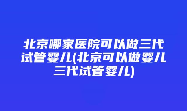 北京哪家医院可以做三代试管婴儿(北京可以做婴儿三代试管婴儿)