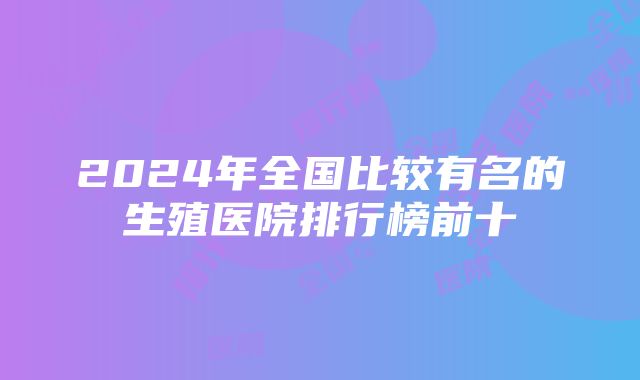 2024年全国比较有名的生殖医院排行榜前十