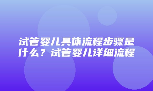 试管婴儿具体流程步骤是什么？试管婴儿详细流程