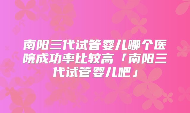 南阳三代试管婴儿哪个医院成功率比较高「南阳三代试管婴儿吧」