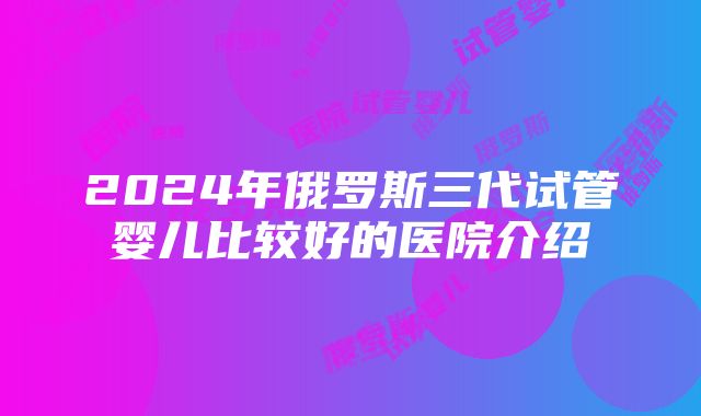 2024年俄罗斯三代试管婴儿比较好的医院介绍