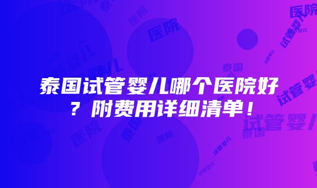 泰国试管婴儿哪个医院好？附费用详细清单！