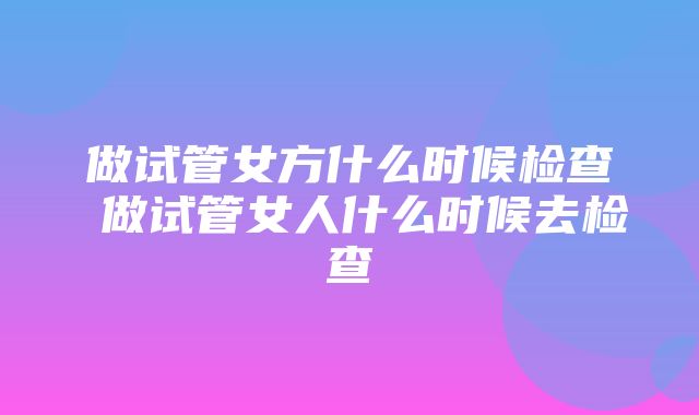 做试管女方什么时候检查 做试管女人什么时候去检查