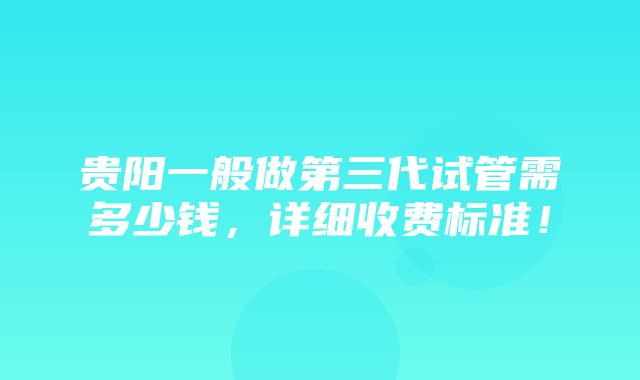 贵阳一般做第三代试管需多少钱，详细收费标准！