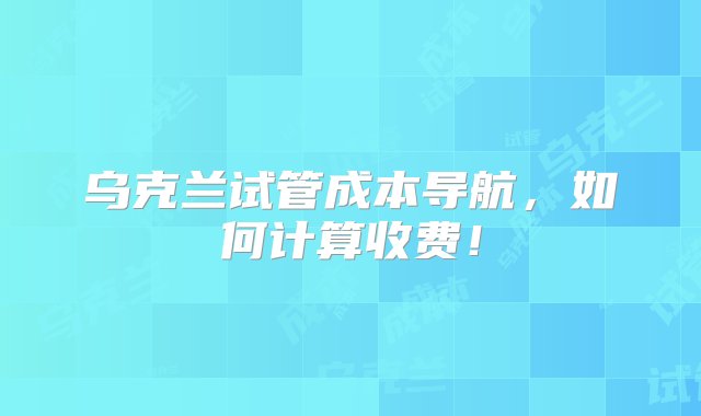 乌克兰试管成本导航，如何计算收费！