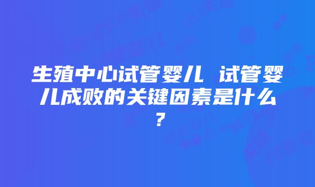 生殖中心试管婴儿 试管婴儿成败的关键因素是什么？