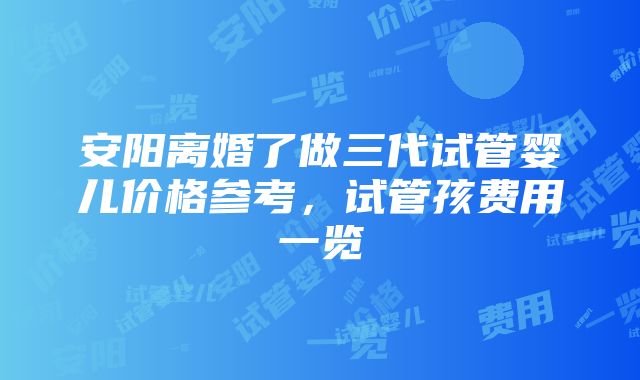 安阳离婚了做三代试管婴儿价格参考，试管孩费用一览