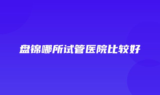 盘锦哪所试管医院比较好