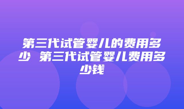 第三代试管婴儿的费用多少 第三代试管婴儿费用多少钱