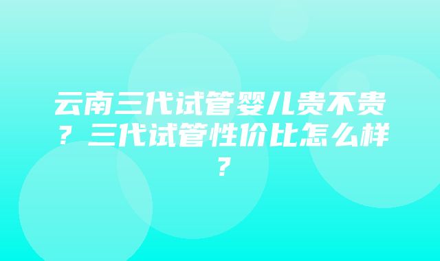 云南三代试管婴儿贵不贵？三代试管性价比怎么样？