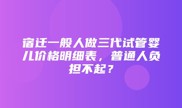 宿迁一般人做三代试管婴儿价格明细表，普通人负担不起？