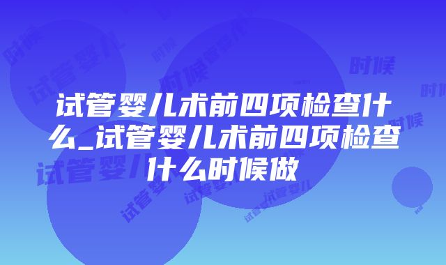 试管婴儿术前四项检查什么_试管婴儿术前四项检查什么时候做